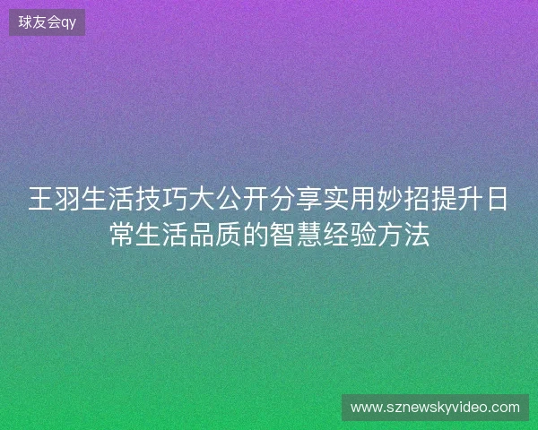 王羽生活技巧大公开分享实用妙招提升日常生活品质的智慧经验方法
